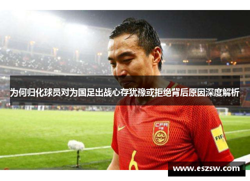 为何归化球员对为国足出战心存犹豫或拒绝背后原因深度解析