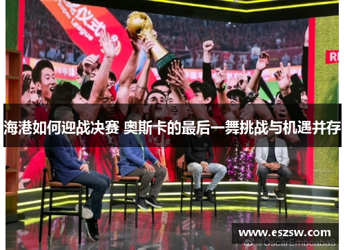 海港如何迎战决赛 奥斯卡的最后一舞挑战与机遇并存