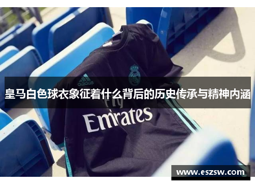 皇马白色球衣象征着什么背后的历史传承与精神内涵