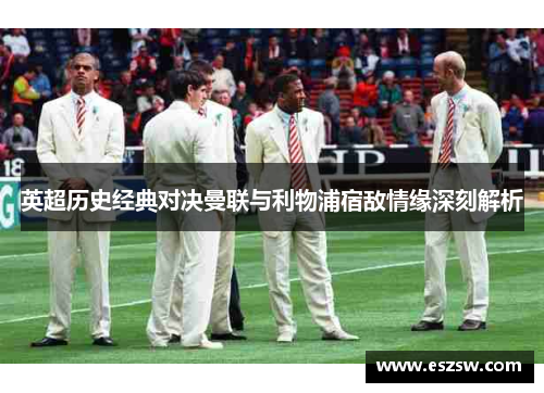 英超历史经典对决曼联与利物浦宿敌情缘深刻解析