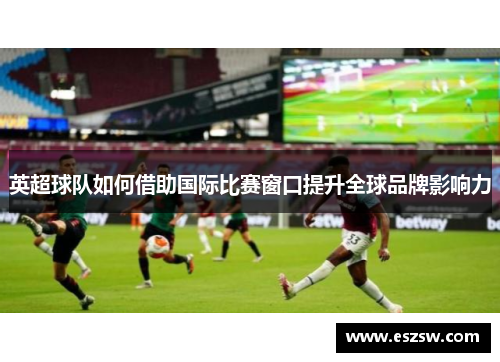 英超球队如何借助国际比赛窗口提升全球品牌影响力