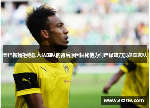 奥巴梅扬拒绝加入法国队的背后原因揭秘他为何选择效力加蓬国家队