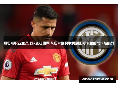 桑切斯职业生涯球队变迁回顾 从巴萨到曼联再到国际米兰的成长与挑战