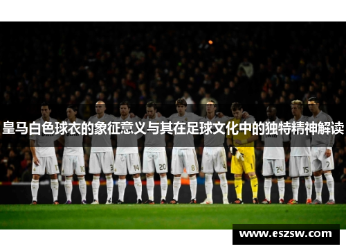 皇马白色球衣的象征意义与其在足球文化中的独特精神解读