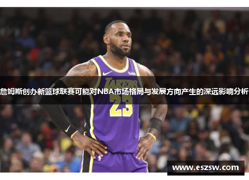 詹姆斯创办新篮球联赛可能对NBA市场格局与发展方向产生的深远影响分析