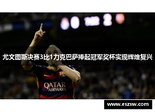 尤文图斯决赛3比1力克巴萨捧起冠军奖杯实现辉煌复兴